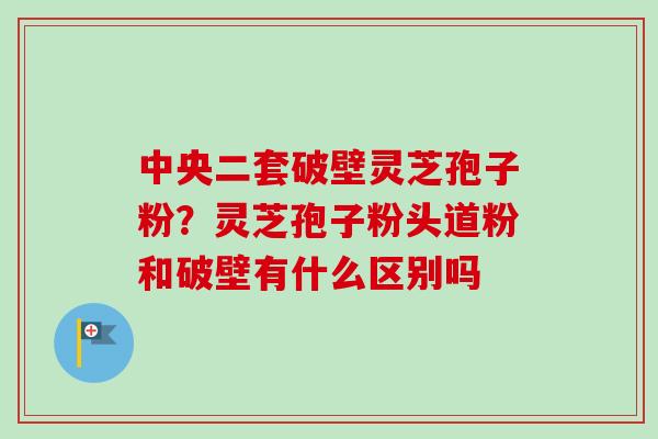 中央二套破壁灵芝孢子粉？灵芝孢子粉头道粉和破壁有什么区别吗
