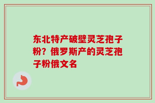 东北特产破壁灵芝孢子粉？俄罗斯产的灵芝孢子粉俄文名