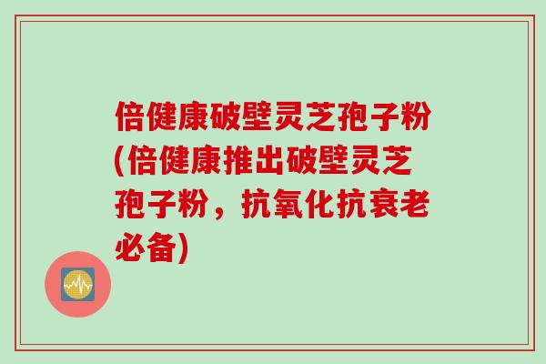 倍健康破壁灵芝孢子粉(倍健康推出破壁灵芝孢子粉，抗氧化抗衰老必备)