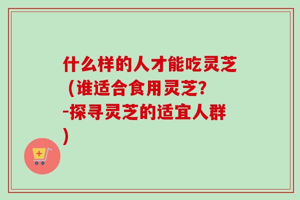 什么样的人才能吃灵芝 (谁适合食用灵芝？-探寻灵芝的适宜人群)