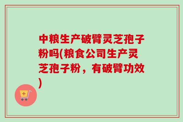 中粮生产破臂灵芝孢子粉吗(粮食公司生产灵芝孢子粉，有破臂功效)