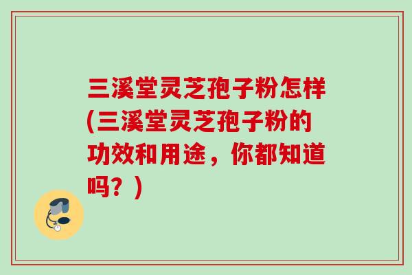 三溪堂灵芝孢子粉怎样(三溪堂灵芝孢子粉的功效和用途，你都知道吗？)