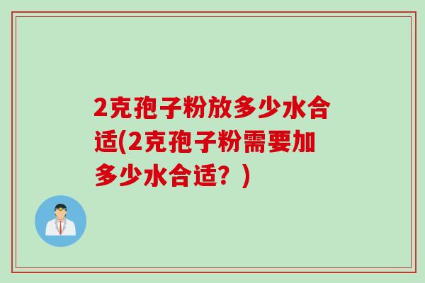 2克孢子粉放多少水合适(2克孢子粉需要加多少水合适?) 2克孢子粉放多少水合适(2克孢子粉需要加多少水合适?)