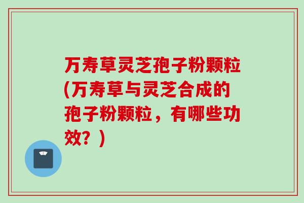 万寿草灵芝孢子粉颗粒(万寿草与灵芝合成的孢子粉颗粒,有哪些功效?) 万寿草灵芝孢子粉颗粒(万寿草与灵芝合成的孢子粉颗粒,有哪些功效?)