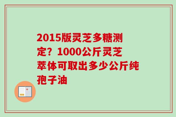 2015版灵芝多糖测定？1000公斤灵芝萃体可取出多少公斤纯孢子油