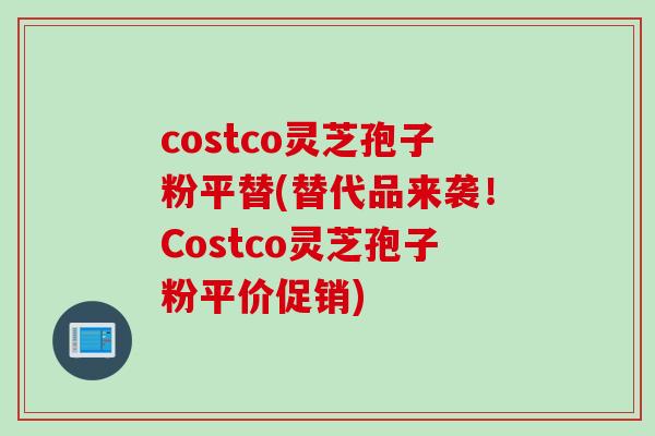 costco灵芝孢子粉平替(替代品来袭！Costco灵芝孢子粉平价促销)