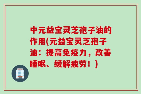 中元益宝灵芝孢子油的作用(元益宝灵芝孢子油：提高免疫力，改善、缓解疲劳！)