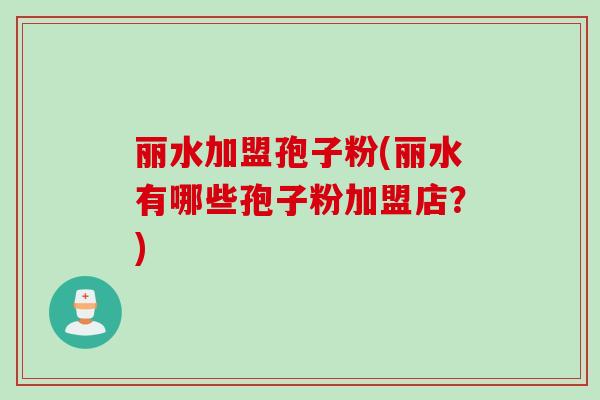 丽水加盟孢子粉(丽水有哪些孢子粉加盟店?) 丽水加盟孢子粉(丽水有哪些孢子粉加盟店?)