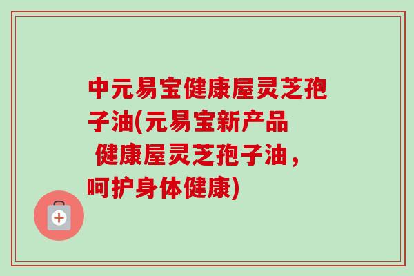 中元易宝健康屋灵芝孢子油(元易宝新产品 健康屋灵芝孢子油,呵护身体健康) 中元易宝健康屋灵芝孢子油(元易宝新产品 健康屋灵芝孢子油,呵护身体健康)