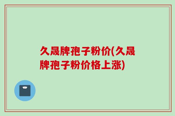 久晟牌孢子粉价(久晟牌孢子粉价格上涨)