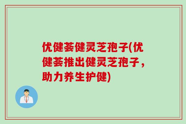 优健荟健灵芝孢子(优健荟推出健灵芝孢子,助力养生护健) 优健荟健灵芝孢子(优健荟推出健灵芝孢子,助力养生护健)