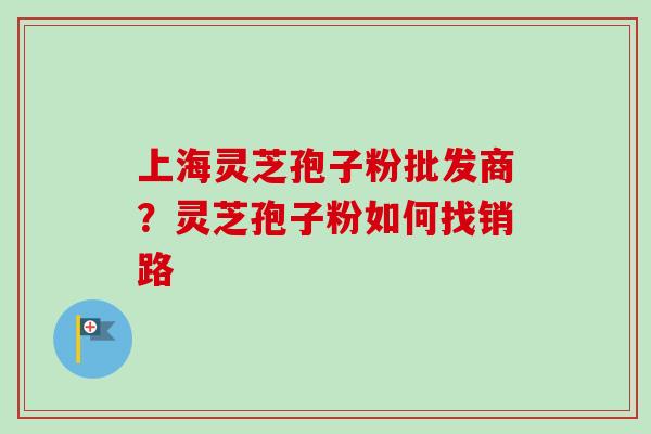 上海灵芝孢子粉批发商？灵芝孢子粉如何找销路