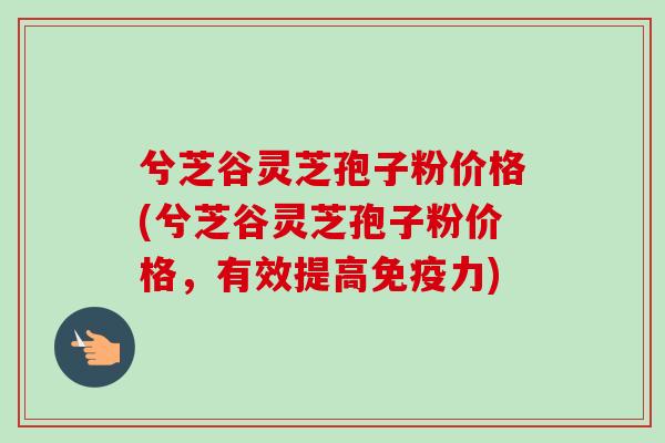 兮芝谷灵芝孢子粉价格(兮芝谷灵芝孢子粉价格，有效提高免疫力)
