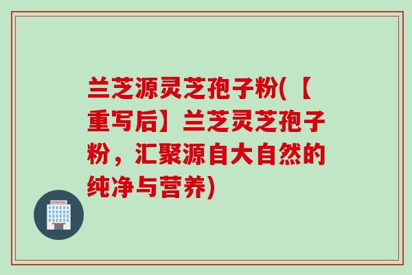 兰芝源灵芝孢子粉(【重写后】兰芝灵芝孢子粉，汇聚源自大自然的纯净与营养)