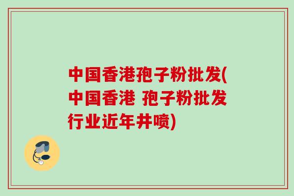 中国香港孢子粉批发(中国香港 孢子粉批发行业近年井喷)