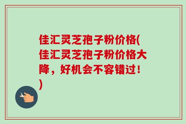 佳汇灵芝孢子粉价格(佳汇灵芝孢子粉价格大降，好机会不容错过！)