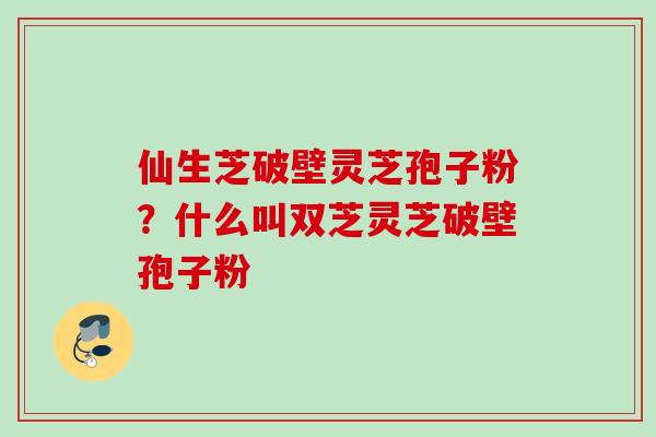 仙生芝破壁灵芝孢子粉？什么叫双芝灵芝破壁孢子粉