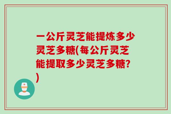 一公斤灵芝能提炼多少灵芝多糖(每公斤灵芝能提取多少灵芝多糖？)