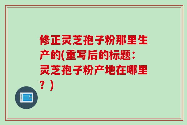 修正灵芝孢子粉那里生产的(重写后的标题：灵芝孢子粉产地在哪里？)
