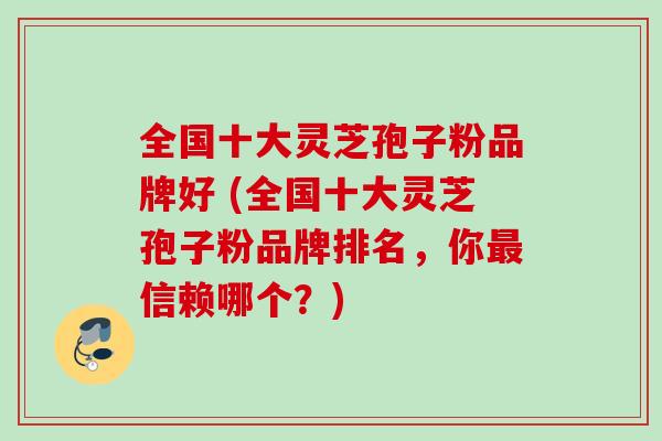 全国十大灵芝孢子粉品牌好 (全国十大灵芝孢子粉品牌排名,你信赖哪个?) 全国十大灵芝孢子粉品牌好 (全国十大灵芝孢子粉品牌排名,你信赖哪个?)
