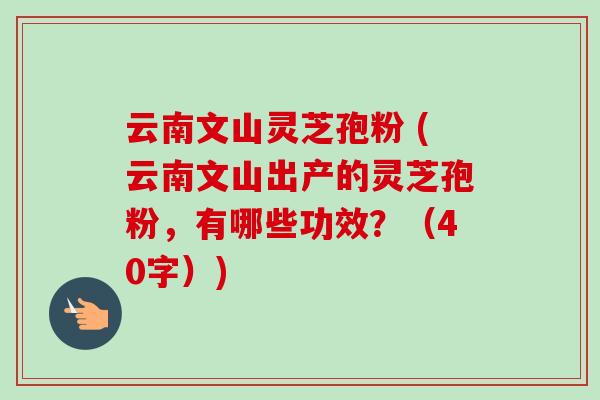 云南文山灵芝孢粉 (云南文山出产的灵芝孢粉，有哪些功效？（40字）)