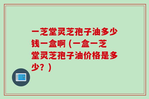 一芝堂灵芝孢子油多少钱一盒啊 (一盒一芝堂灵芝孢子油价格是多少？)