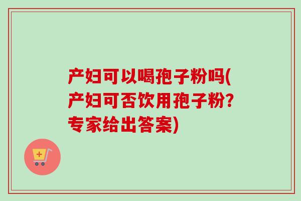 产妇可以喝孢子粉吗(产妇可否饮用孢子粉？专家给出答案)