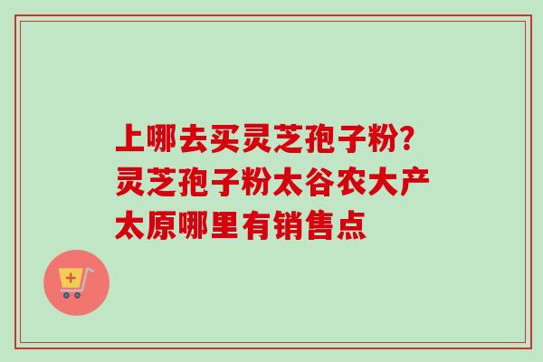 上哪去买灵芝孢子粉？灵芝孢子粉太谷农大产太原哪里有销售点