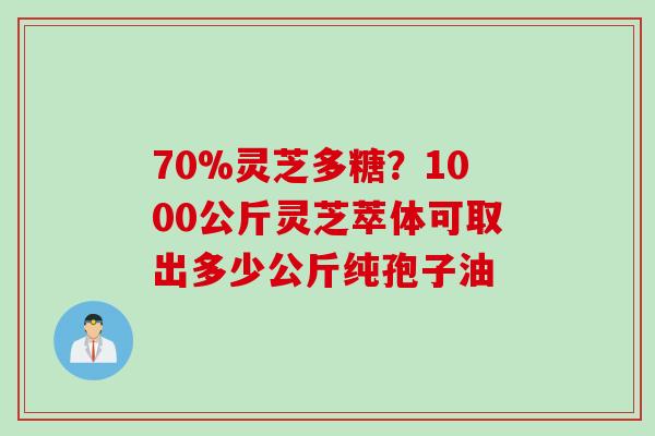 70%灵芝多糖？1000公斤灵芝萃体可取出多少公斤纯孢子油