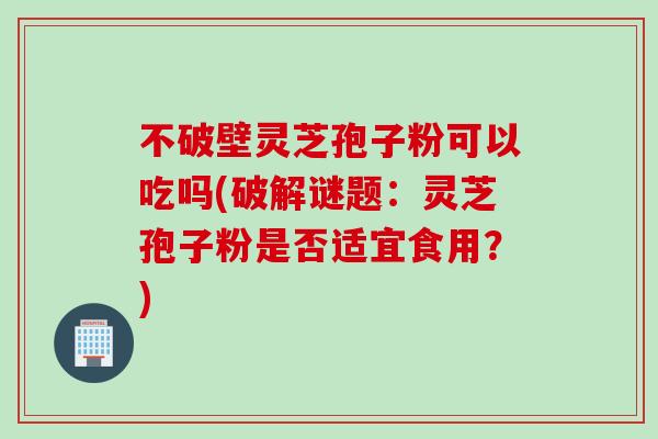 不破壁灵芝孢子粉可以吃吗(破解谜题：灵芝孢子粉是否适宜食用？)