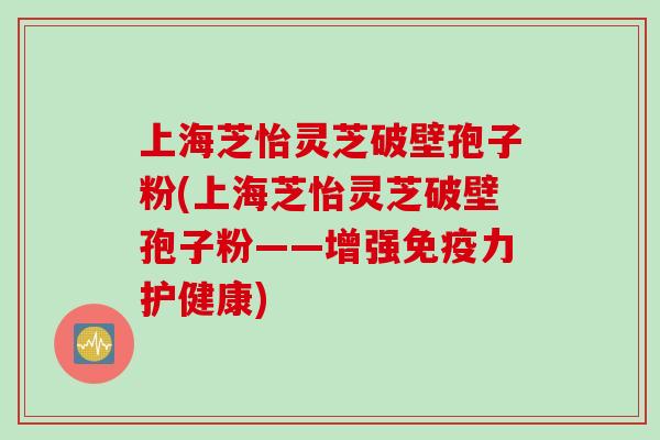 上海芝怡灵芝破壁孢子粉(上海芝怡灵芝破壁孢子粉——增强免疫力护健康)