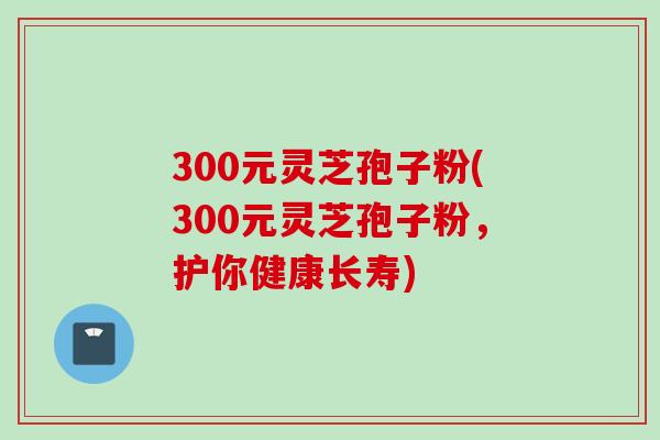 300元灵芝孢子粉(300元灵芝孢子粉，护你健康长寿)