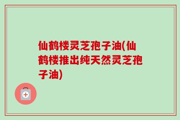仙鹤楼灵芝孢子油(仙鹤楼推出纯天然灵芝孢子油)