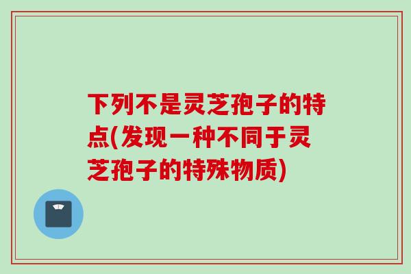 下列不是灵芝孢子的特点(发现一种不同于灵芝孢子的特殊物质)