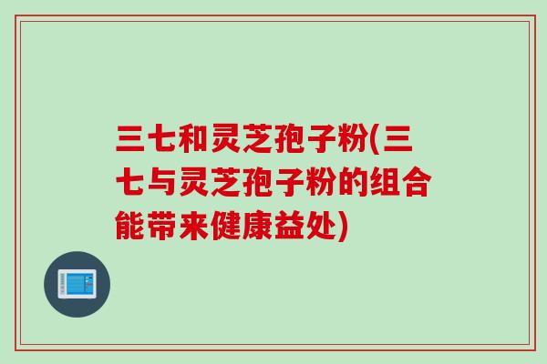 三七和灵芝孢子粉(三七与灵芝孢子粉的组合能带来健康益处)