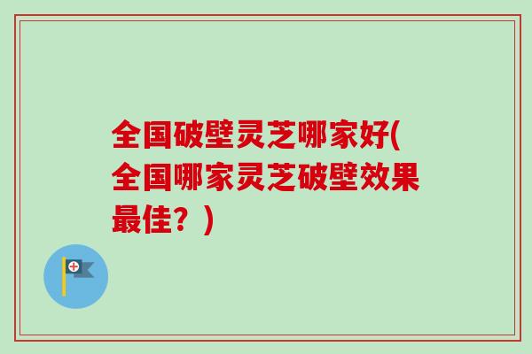 全国破壁灵芝哪家好(全国哪家灵芝破壁效果佳？)