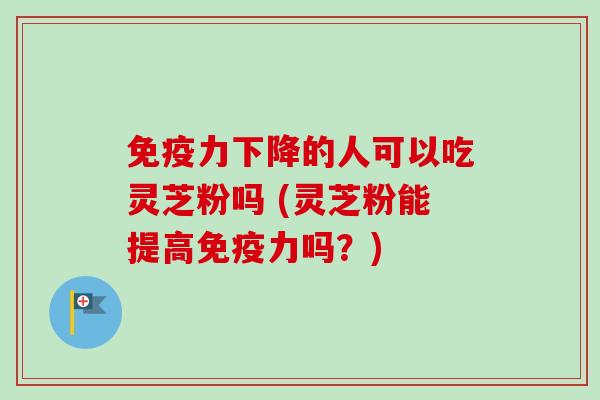 免疫力下降的人可以吃灵芝粉吗 (灵芝粉能提高免疫力吗？)