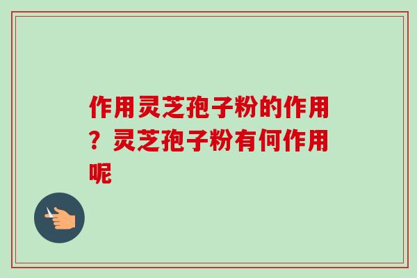 作用灵芝孢子粉的作用?灵芝孢子粉有何作用呢 作用灵芝孢子粉的作用?灵芝孢子粉有何作用呢