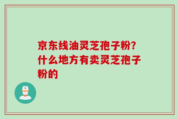 京东线油灵芝孢子粉？什么地方有卖灵芝孢子粉的