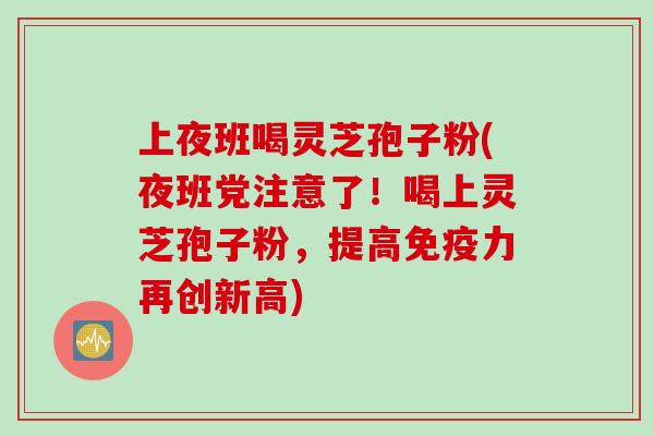 上夜班喝灵芝孢子粉(夜班党注意了！喝上灵芝孢子粉，提高免疫力再创新高)