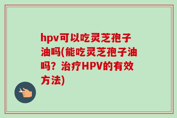 hpv可以吃灵芝孢子油吗(能吃灵芝孢子油吗？治疗HPV的有效方法)