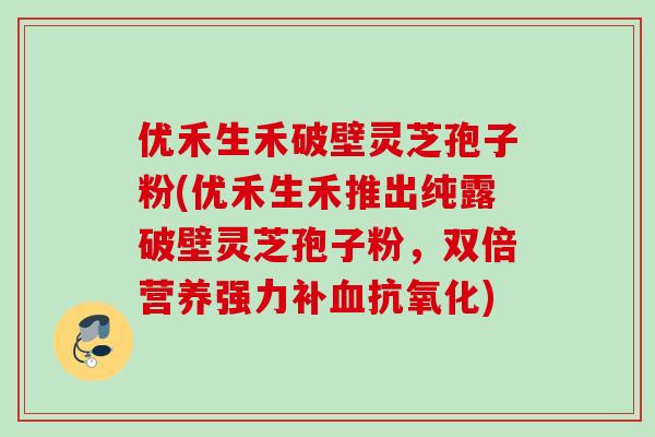 优禾生禾破壁灵芝孢子粉(优禾生禾推出纯露破壁灵芝孢子粉，双倍营养强力补血抗氧化)