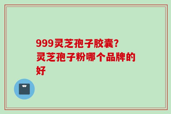 999灵芝孢子胶囊?灵芝孢子粉哪个品牌的好 999灵芝孢子胶囊?灵芝孢子粉哪个品牌的好