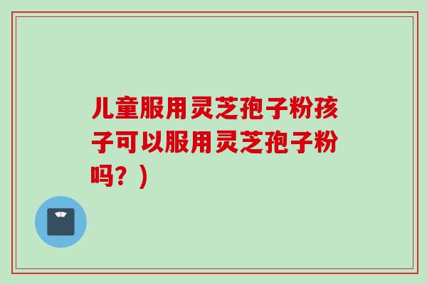 儿童服用灵芝孢子粉孩子可以服用灵芝孢子粉吗？)