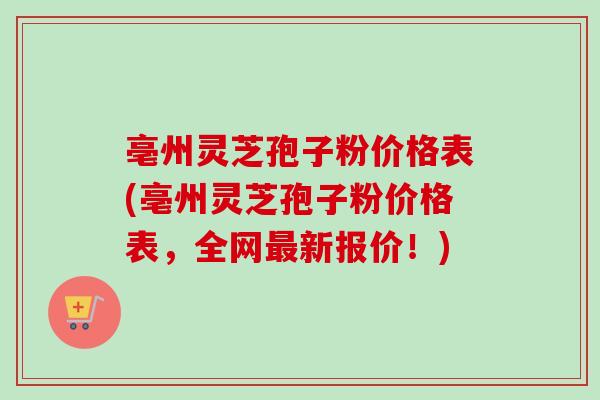 亳州灵芝孢子粉价格表(亳州灵芝孢子粉价格表，全网最新报价！)