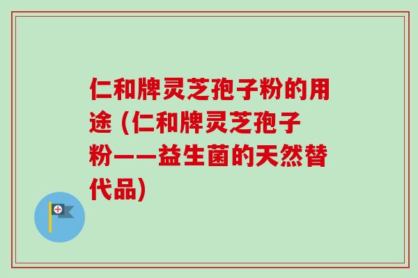 仁和牌灵芝孢子粉的用途 (仁和牌灵芝孢子粉——益生菌的天然替代品)