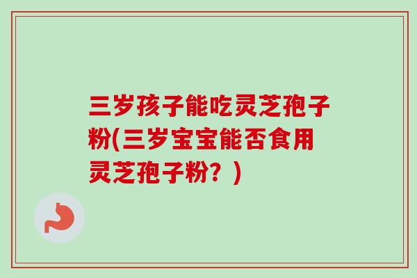 三岁孩子能吃灵芝孢子粉(三岁宝宝能否食用灵芝孢子粉？)