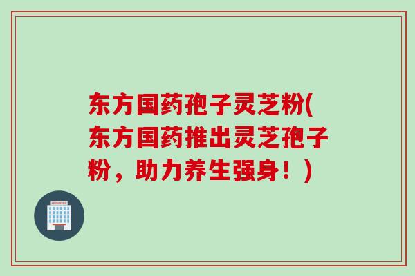 东方国药孢子灵芝粉(东方国药推出灵芝孢子粉，助力养生强身！)