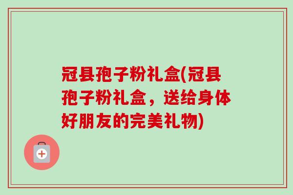 冠县孢子粉礼盒(冠县孢子粉礼盒，送给身体好朋友的完美礼物)