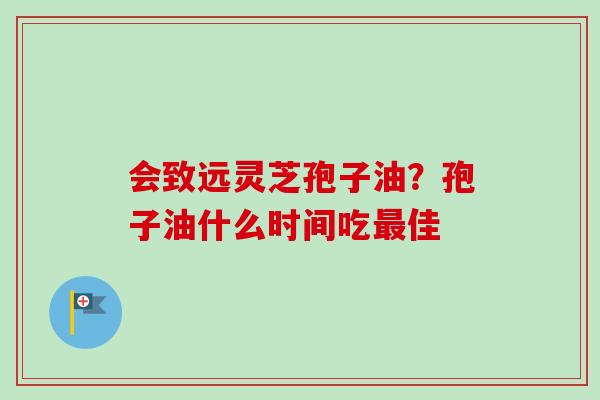 会致远灵芝孢子油?孢子油什么时间吃佳 会致远灵芝孢子油?孢子油什么时间吃佳